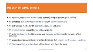 Use Lean Six Sigma, because
• it‘s a proven, well known method used by many companies with great success
• it‘s a method that combines scientific tools with creative techniques
• it‘s a structured method with clear defined phases and roles
• it‘s time orientated to avoid never ending projects
• it‘s a standardized method to be used as a standard method in different units of the
company
• it‘s a report and documentation orientated method that enables the transfer of solutions
• it‘s figures and fact orientated not telling stories only from the good
Driving Operational Excellence 13
 