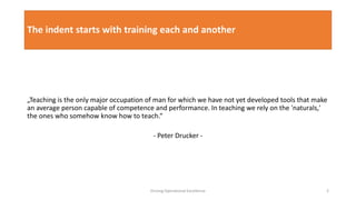 The indent starts with training each and another
„Teaching is the only major occupation of man for which we have not yet developed tools that make
an average person capable of competence and performance. In teaching we rely on the 'naturals,'
the ones who somehow know how to teach.“
- Peter Drucker -
Driving Operational Excellence 2
 
