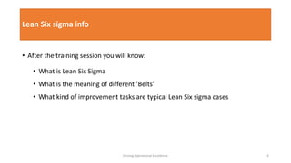 Lean Six sigma info
• After the training session you will know:
• What is Lean Six Sigma
• What is the meaning of different ’Belts’
• What kind of improvement tasks are typical Lean Six sigma cases
Driving Operational Excellence 4
 