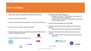 Lean Six Sigma
• Well-known, proven and systematic method used to improve
• Business processes and products
• Customer focused: where should we focus our quality improvements
• Focus on process variation, yield and cycle time
• Statistical measure of process capability, equivalent to defect rate of
3.4 ppm or 99.99966 % “good”
• Based on statistical tools and team work
• Pioneered in the 1980’s by Motorola
• Engineer’s conclusion: “New products can be produced
error-free from the very beginning”
• “Attack” towards the power of the Japanese companies in
the electronics industry
• Further developed by ABB in the early 1990’s
• Currently used by several large companies in the electronics
industry
• Nokia, General Electric, ABB, Sony, Honeywell, Philips
• Utilisation of the method has made its way also to process
industry
• Tetra Pak, Avery Dennison, Stora Enso, SCA, UPM, Dow
Chemicals
Driving Operational Excellence 5
 