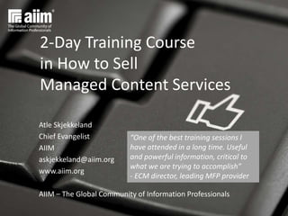 Atle Skjekkeland
Chief Evangelist
AIIM
askjekkeland@aiim.org
www.aiim.org
AIIM – The Global Community of Information Professionals
2-Day Training Course
in How to Sell
Managed Content Services
“One of the best training sessions I
have attended in a long time. Useful
and powerful information, critical to
what we are trying to accomplish”
- ECM director, leading MFP provider
 