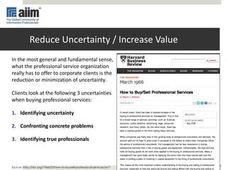 12
Reduce Uncertainty / Increase Value
In the most general and fundamental sense,
what the professional service organization
really has to offer to corporate clients is the
reduction or minimization of uncertainty.
Clients look at the following 3 uncertainties
when buying professional services:
1. Identifying uncertainty
2. Confronting concrete problems
3. Identifying true professionals
Source: http://hbr.org/1966/03/how-to-buysell-professional-services/ar/1
 