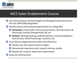 MCS Sales Enablement Course
 Learn best practices and technologies for Managed Content Services to
earn the AIIM ECMp designation
 Identify vertical and horizontal opportunities for selling MCS
 Horizontals: Finance (AR, Financial Close Process, AP, Procurement &
Purchasing, Contract Management); HR, etc.
 Verticals: Banking (Lending, Audit/Compliance, Fraud Investigations,
Card Services, Check Processing), Insurance, etc.
 Learn how to engage decision makers and influencers
 Provide new and unique business insights
 Demonstrate importance with research and case studies
 Educate the customer about their requirements
 Grow your MCS business
 