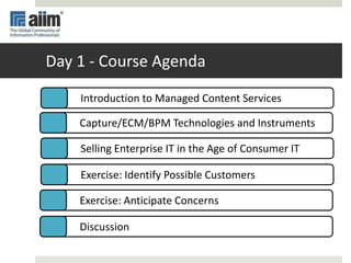 Day 1 - Course Agenda
Selling Enterprise IT in the Age of Consumer IT
Exercise: Identify Possible Customers
Exercise: Anticipate Concerns
Discussion
Capture/ECM/BPM Technologies and Instruments
Introduction to Managed Content Services
 