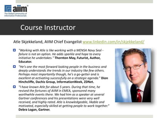 Course Instructor
 "Working with Atle is like working with a MENSA Navy Seal -
failure is not an option. He adds sparkle and hope to every
initiative he undertakes." Thornton May, Futurist, Author,
Educator.
 "He's one the most forward looking people in the business and
deeply understands the trends in our industry like few others.
Perhaps most importantly though, he's a go-getter and is
excellent at activating successfully on a strategic agenda.” Dion
Hinchcliffe, Dachis Group, InformationWeek, ZDNet.
 "I have known Atle for about 5 years. During that time, he
revived the fortunes of AIIM in EMEA, sponsored many
worthwhile events there. We had him as a speaker at several
Gartner conferences and his presentations were very well
received, and highly rated. Atle is knowledgeable, likable and
motivated, especially skilled at getting people to work together.”
Debra Logan, Gartner.
Atle Skjekkeland, AIIM Chief Evangelist www.linkedin.com/in/skjekkeland/
 