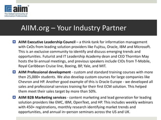 AIIM.org – Your Industry Partner
 AIIM Executive Leadership Council – a think-tank for information management
with CxOs from leading solution providers like Fujitsu, Oracle, IBM and Microsoft.
This is an exclusive community to identify and discuss emerging trends and
opportunities. Futurist and IT Leadership Academy dean and CEO Thornton May
hosts the bi-annual meetings, and previous speakers include CIOs from T-Mobile,
Royal Caribbean Cruise line, Boeing, BP, Yale, and MIT.
 AIIM Professional development - custom and standard training courses with more
then 25,000+ students. We also develop custom courses for large companies like
Chevron and HP. Another good example of this is Oracle Europe - we developed all
sales and professional services training for their first ECM solution. This helped
them meet their sales target by more than 50%.
 AIIM B2B Marketing services - content marketing and lead generation for leading
solution providers like EMC, IBM, OpenText, and HP. This includes weekly webinars
with 450+ registrations, monthly research identifying market trends and
opportunities, and annual in–person seminars across the US and UK.
 