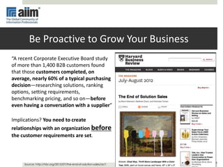 6
Be Proactive to Grow Your Business
“A recent Corporate Executive Board study
of more than 1,400 B2B customers found
that those customers completed, on
average, nearly 60% of a typical purchasing
decision—researching solutions, ranking
options, setting requirements,
benchmarking pricing, and so on—before
even having a conversation with a supplier”
Implications? You need to create
relationships with an organization before
the customer requirements are set.
Source: http://hbr.org/2012/07/the-end-of-solution-sales/ar/1
 