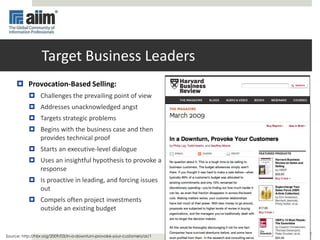 7
Target Business Leaders
 Provocation-Based Selling:
 Challenges the prevailing point of view
 Addresses unacknowledged angst
 Targets strategic problems
 Begins with the business case and then
provides technical proof
 Starts an executive-level dialogue
 Uses an insightful hypothesis to provoke a
response
 Is proactive in leading, and forcing issues
out
 Compels often project investments
outside an existing budget
Source: http://hbr.org/2009/03/in-a-downturn-provoke-your-customers/ar/1
 