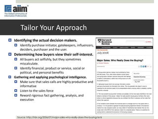 Tailor Your Approach
 Identifying the actual decision makers.
 Identify purchase initiator, gatekeepers, influencers,
deciders, purchaser and the user.
 Determining how buyers view their self-interest.
 All buyers act selfishly, but they sometimes
miscalculate.
 Identify financial, product or service, social or
political, and personal benefits
 Gathering and applying psychological intelligence.
 Make sure that sales calls are highly productive and
informative
 Listen to the sales force
 Reward rigorous fact gathering, analysis, and
execution
Source: http://hbr.org/2006/07/major-sales-who-really-does-the-buying/ar/6
 