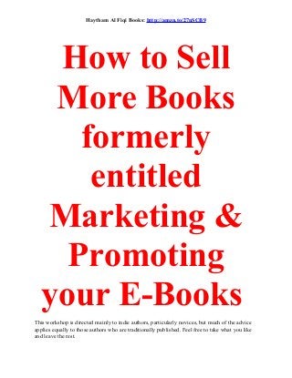 Haytham Al Fiqi Books: http://amzn.to/27nSCB9
How to Sell
More Books
formerly
entitled
Marketing &
Promoting
your E-Books
This workshop is directed mainly to indie authors, particularly novices, but much of the advice
applies equally to those authors who are traditionally published. Feel free to take what you like
and leave the rest.
 