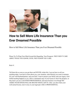 How to Sell More Life Insurance Than you
Ever Dreamed Possible
How to Sell More Life Insurance Than you Ever Dreamed Possible
Please Try To Wrap Your Mind Around this Regarding Your Prospects: THEY DON’T CARE
ABOUT WHAT YOU KNOW, UNTIL THEY KNOW YOU CARE.
Rule #1
Tell them this as soon as you get there and NEVER violate this: I am not here to sell you
anything today. I am here to learn about you, your situation, what lifestyle you want to maintain
for your wife/husband/partner, and your kids. I want to protect your family and your legacy; God
forbid anything happens to you. (Have a laminated copy of your license to show the prospect, so
they know you are a LICENSED PROFESSIONAL and mean business even though WE
AGREE NO BUSINESS WILL BE BOUND TODAY, GOT IT. After you show them your
well-earned license, tuck it away in your legal pad. LIKE A PROFESSIONAL.
 
