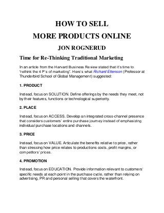 HOW TO SELL
MORE PRODUCTS ONLINE
JON ROGNERUD
Time for Re-Thinking Traditional Marketing
In an article from the Harvard Business Review stated that it’s time to
“rethink the 4 P’s of marketing”. Here’s what Richard Ettenson (Professor at
Thunderbird School of Global Management) suggested:
1. PRODUCT
Instead, focus on SOLUTION. Define offerings by the needs they meet, not
by their features, functions or technological superiority.
2. PLACE
Instead, focus on ACCESS. Develop an integrated cross-channel presence
that considers customers’ entire purchase journey instead of emphasizing
individual purchase locations and channels.
3. PRICE
Instead, focus on VALUE. Articulate the benefits relative to price, rather
than stressing how price relates to productions costs, profit margins, or
competitors’ prices.
4. PROMOTION
Instead, focus on EDUCATION. Provide information relevant to customers’
specific needs at each point in the purchase cycle, rather than relying on
advertising, PR and personal selling that covers the waterfront.
 