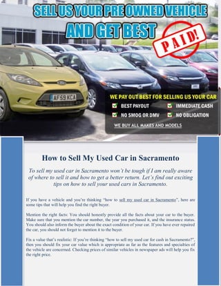 How to Sell My Used Car in Sacramento
 To sell my used car in Sacramento won’t be tough if I am really aware
 of where to sell it and how to get a better return. Let’s find out exciting
            tips on how to sell your used cars in Sacramento.

If you have a vehicle and you’re thinking “how to sell my used car in Sacramento”, here are
some tips that will help you find the right buyer.

Mention the right facts: You should honestly provide all the facts about your car to the buyer.
Make sure that you mention the car number, the year you purchased it, and the insurance status.
You should also inform the buyer about the exact condition of your car. If you have ever repaired
the car, you should not forget to mention it to the buyer.

Fix a value that’s realistic: If you’re thinking “how to sell my used car for cash in Sacramento?”,
then you should fix your car value which is appropriate as far as the features and specialties of
the vehicle are concerned. Checking prices of similar vehicles in newspaper ads will help you fix
the right price.
 