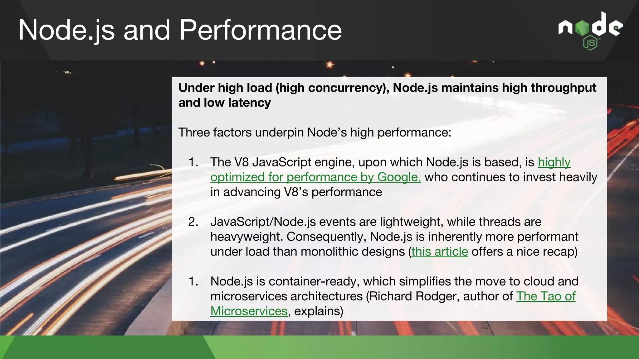Node.js and Performance
Under high load (high concurrency), Node.js maintains high throughput
and low latency
Three factors underpin Node’s high performance:
1. The V8 JavaScript engine, upon which Node.js is based, is highly
optimized for performance by Google, who continues to invest heavily
in advancing V8’s performance
2. JavaScript/Node.js events are lightweight, while threads are
heavyweight. Consequently, Node.js is inherently more performant
under load than monolithic designs (this article offers a nice recap)
3. Node.js is container-ready, which simplifies the move to cloud and
microservices architectures (Richard Rodger, author of The Tao of
Microservices, explains)
 