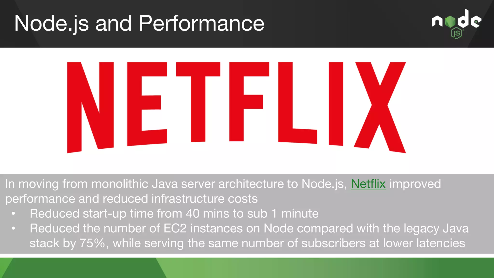 Node.js and Performance
In moving from monolithic Java server architecture to Node.js, Netflix improved
performance and reduced infrastructure costs
• Reduced start-up time from 40 mins to sub 1 minute
• Reduced the number of EC2 instances on Node compared with the legacy Java
stack by 75%, while serving the same number of subscribers at lower latencies
 