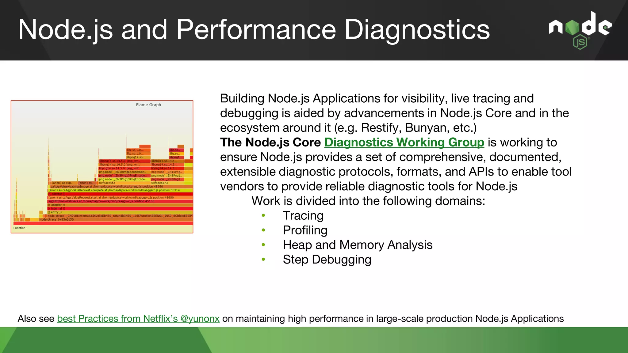 Node.js and Performance Diagnostics
Also see best Practices from Netflix’s @yunonx on maintaining high performance in large-scale production Node.js Applications
Building Node.js Applications for visibility, live tracing and
debugging is aided by advancements in Node.js Core and in the
ecosystem around it (e.g. Restify, Bunyan, etc.)
The Node.js Core Diagnostics Working Group is working to
ensure Node.js provides a set of comprehensive, documented,
extensible diagnostic protocols, formats, and APIs to enable tool
vendors to provide reliable diagnostic tools for Node.js
Work is divided into the following domains:
• Tracing
• Profiling
• Heap and Memory Analysis
• Step Debugging
 