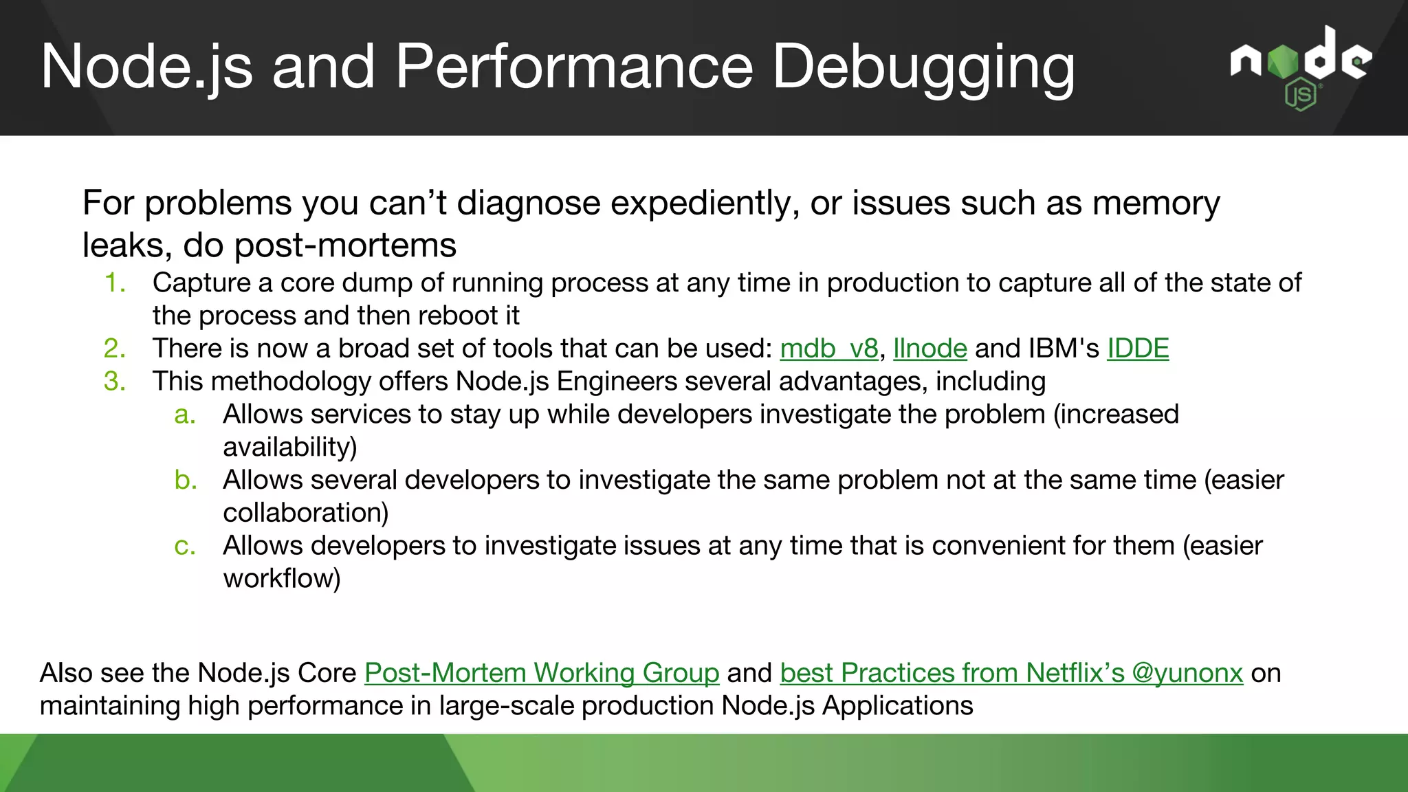 Node.js and Performance Debugging
For problems you can’t diagnose expediently, or issues such as memory
leaks, do post-mortems
1. Capture a core dump of running process at any time in production to capture all of the state of
the process and then reboot it
2. There is now a broad set of tools that can be used: mdb_v8, llnode and IBM's IDDE
3. This methodology offers Node.js Engineers several advantages, including
a. Allows services to stay up while developers investigate the problem (increased
availability)
b. Allows several developers to investigate the same problem not at the same time (easier
collaboration)
c. Allows developers to investigate issues at any time that is convenient for them (easier
workflow)
Also see the Node.js Core Post-Mortem Working Group and best Practices from Netflix’s @yunonx on
maintaining high performance in large-scale production Node.js Applications
 