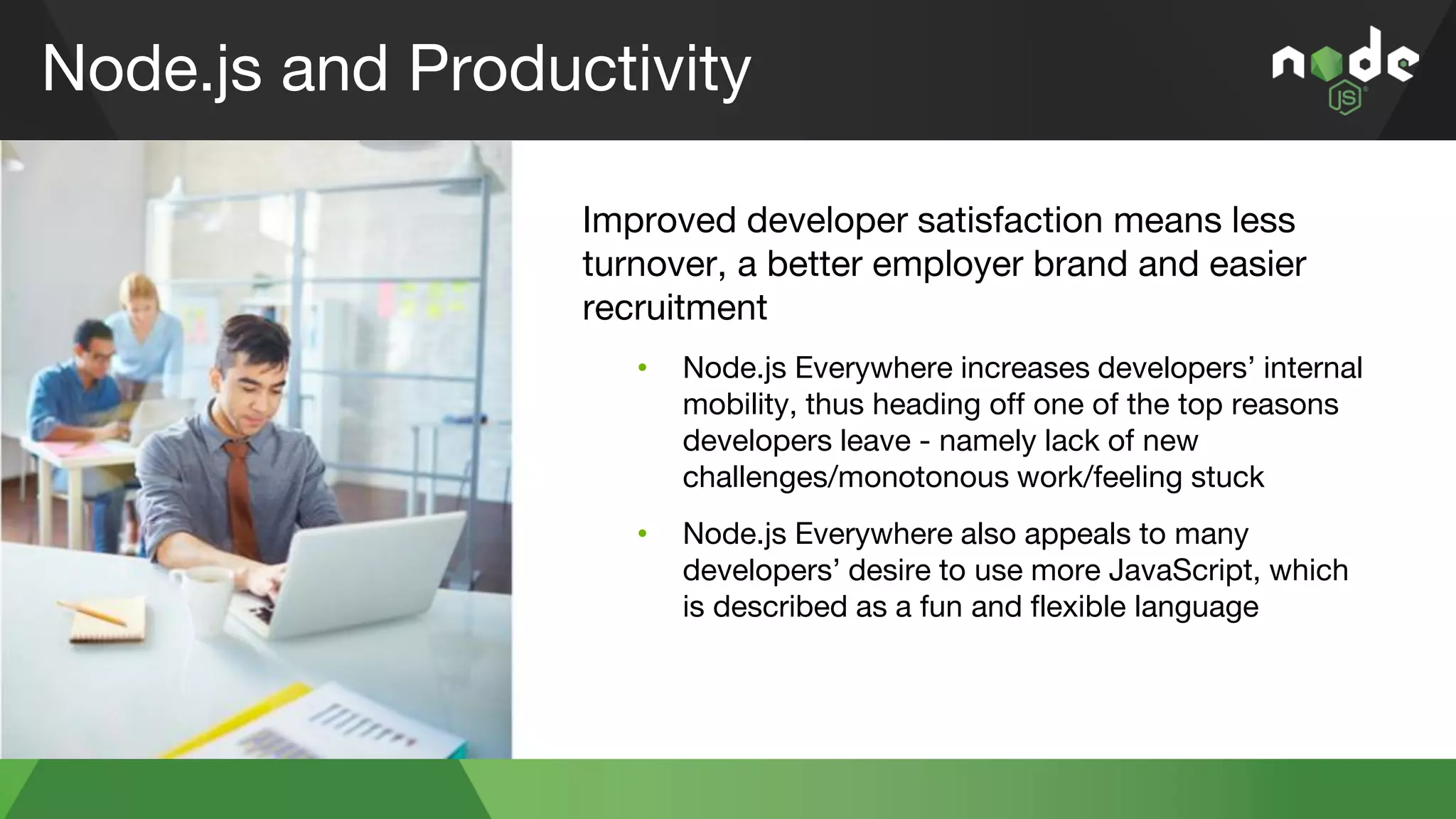 Node.js and Productivity
Improved developer satisfaction means less
turnover, a better employer brand and easier
recruitment
• Node.js Everywhere increases developers’ internal
mobility, thus heading off one of the top reasons
developers leave - namely lack of new
challenges/monotonous work/feeling stuck
• Node.js Everywhere also appeals to many
developers’ desire to use more JavaScript, which
is described as a fun and flexible language
 