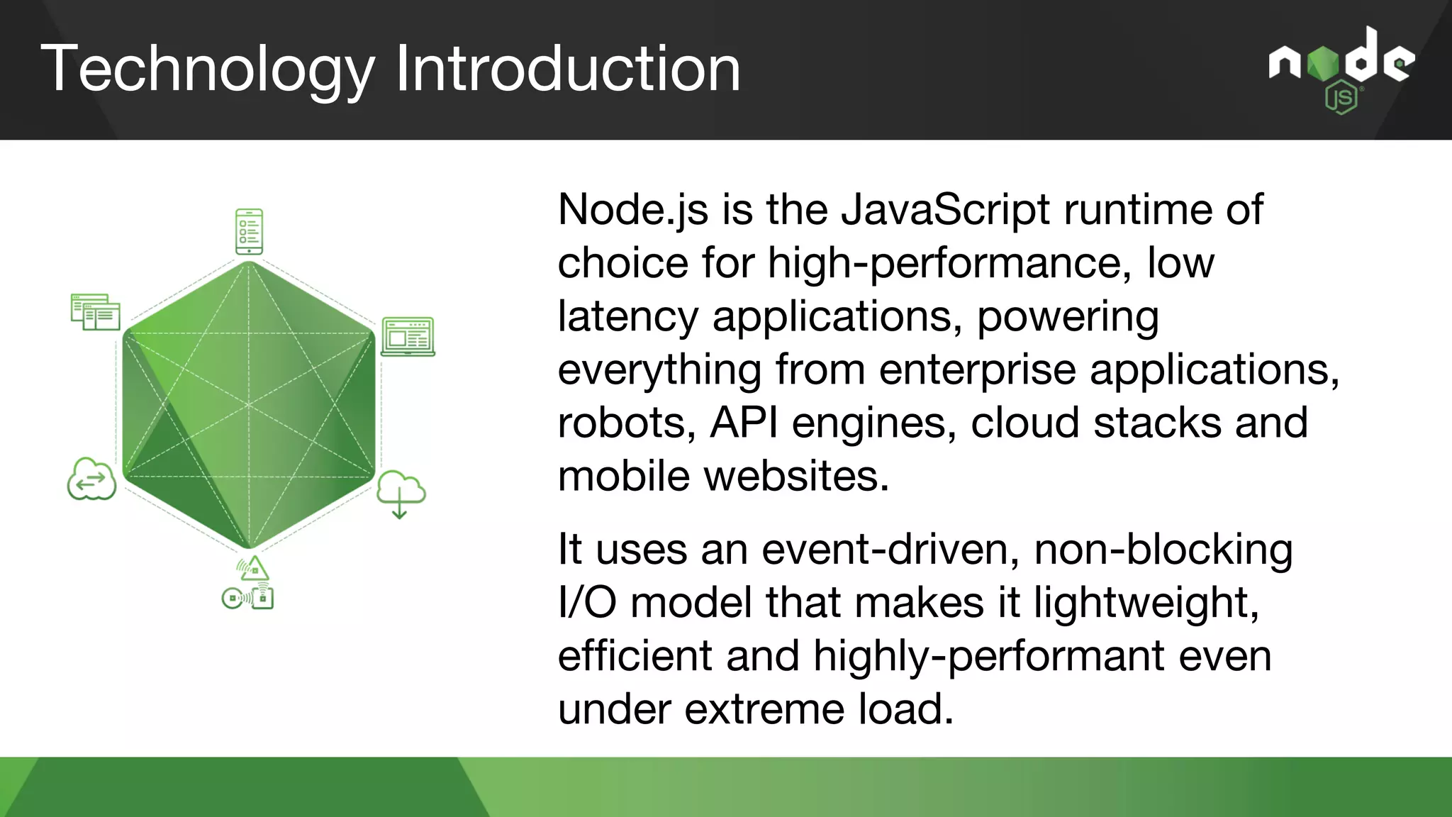 Technology Introduction
Node.js is the JavaScript runtime of
choice for high-performance, low
latency applications, powering
everything from enterprise applications,
robots, API engines, cloud stacks and
mobile websites.
It uses an event-driven, non-blocking
I/O model that makes it lightweight,
efficient and highly-performant even
under extreme load.
 