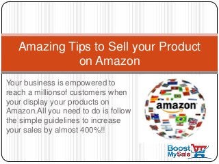 Your business is empowered to
reach a millionsof customers when
your display your products on
Amazon.All you need to do is follow
the simple guidelines to increase
your sales by almost 400%!!
Amazing Tips to Sell your Product
on Amazon
 