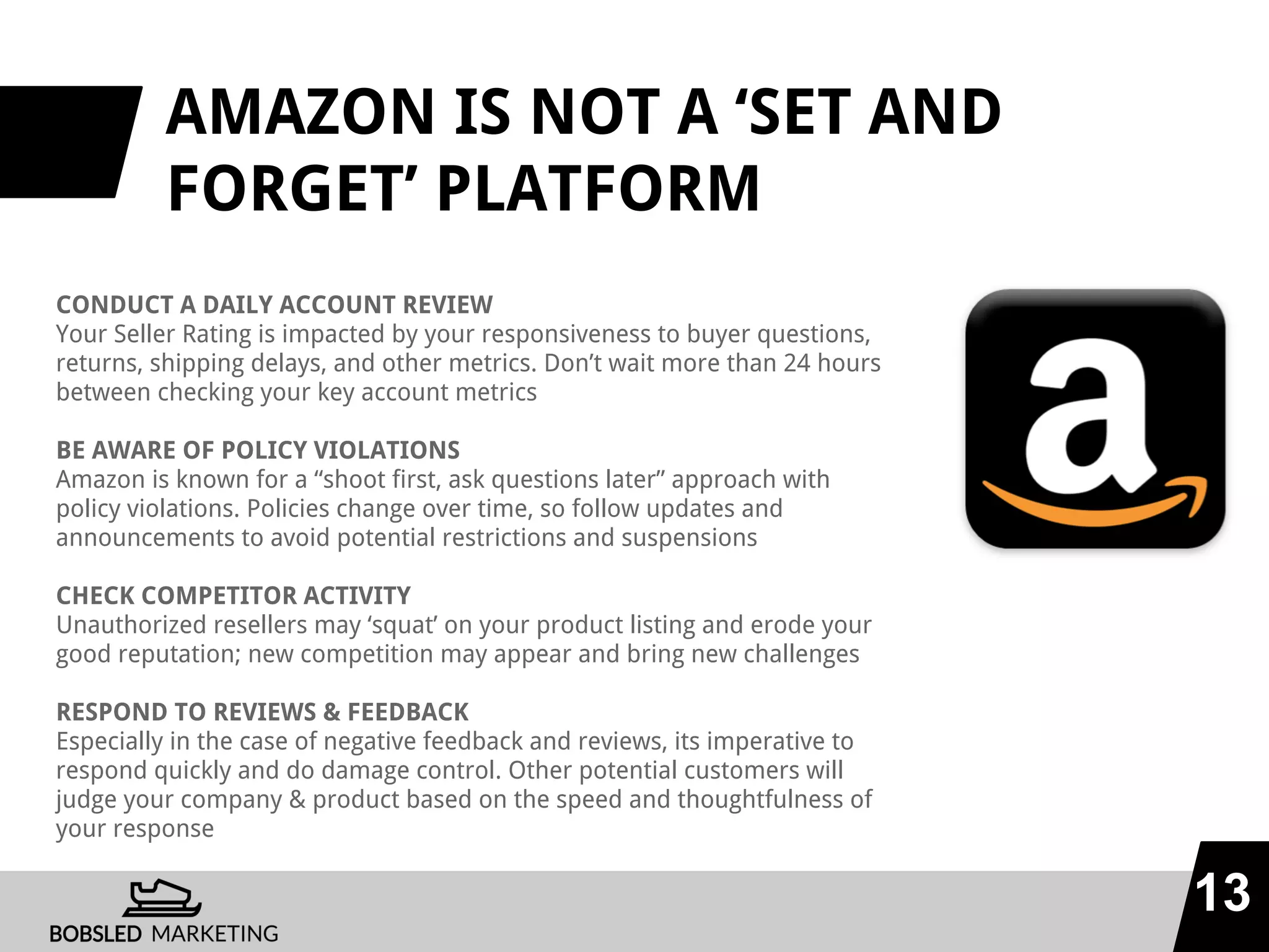 AMAZON IS NOT A ‘SET AND
FORGET’ PLATFORM
CONDUCT A DAILY ACCOUNT REVIEW
Your Seller Rating is impacted by your responsiveness to buyer questions,
returns, shipping delays, and other metrics. Don’t wait more than 24 hours
between checking your key account metrics
BE AWARE OF POLICY VIOLATIONS
Amazon is known for a “shoot first, ask questions later” approach with
policy violations. Policies change over time, so follow updates and
announcements to avoid potential restrictions and suspensions
CHECK COMPETITOR ACTIVITY
Unauthorized resellers may ‘squat’ on your product listing and erode your
good reputation; new competition may appear and bring new challenges
RESPOND TO REVIEWS & FEEDBACK
Especially in the case of negative feedback and reviews, its imperative to
respond quickly and do damage control. Other potential customers will
judge your company & product based on the speed and thoughtfulness of
your response
13
 