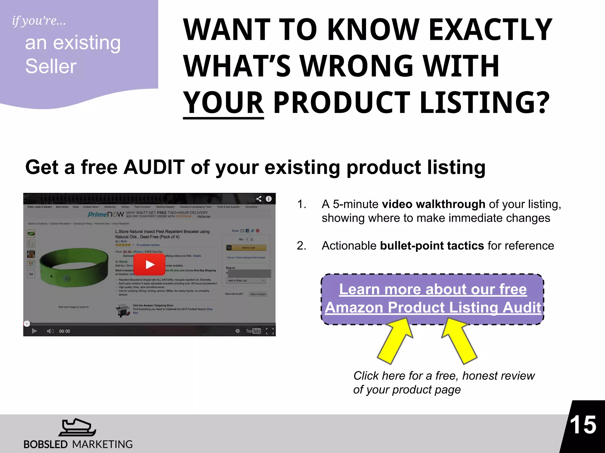 15
WANT TO KNOW EXACTLY
WHAT’S WRONG WITH
YOUR PRODUCT LISTING?
Get a free AUDIT of your existing product listing
an existing
Seller
1. A 5-minute video walkthrough of your listing,
showing where to make immediate changes
2. Actionable bullet-point tactics for reference
Learn more about our free
Amazon Product Listing Audit
Click here for a free, honest review
of your product page
if you’re...
 