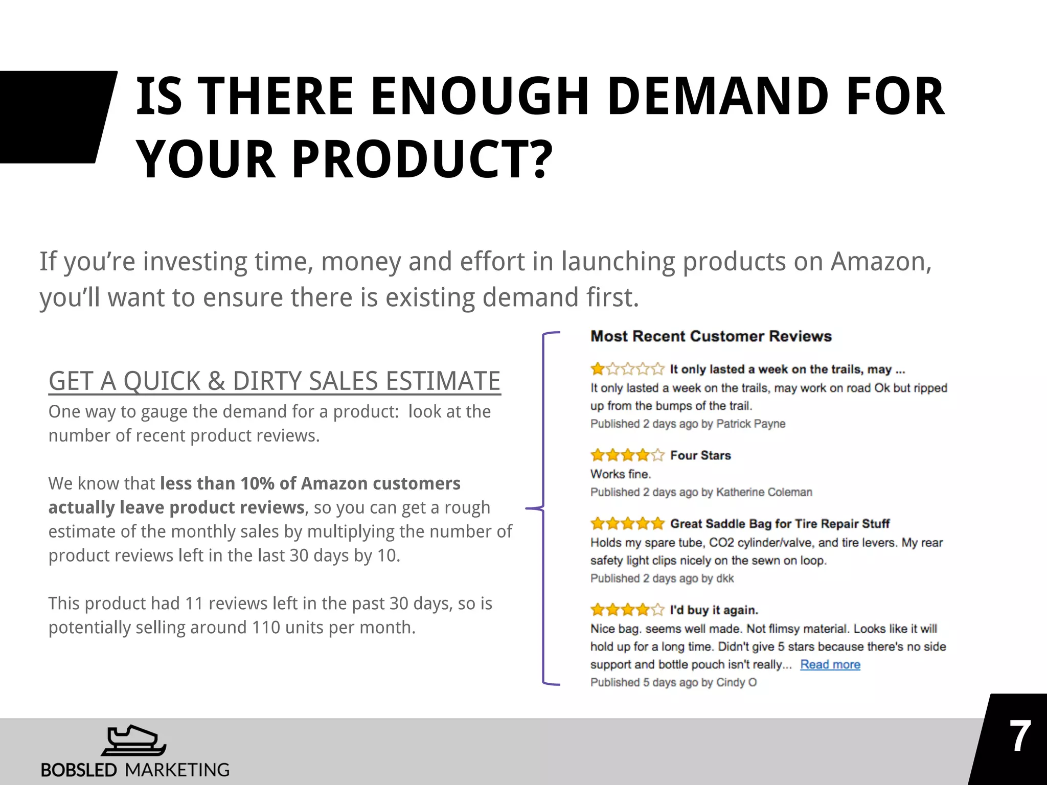IS THERE ENOUGH DEMAND FOR
YOUR PRODUCT?
If you’re investing time, money and effort in launching products on Amazon,
you’ll want to ensure there is existing demand first.
7
GET A QUICK & DIRTY SALES ESTIMATE
One way to gauge the demand for a product: look at the
number of recent product reviews.
We know that less than 10% of Amazon customers
actually leave product reviews, so you can get a rough
estimate of the monthly sales by multiplying the number of
product reviews left in the last 30 days by 10.
This product had 11 reviews left in the past 30 days, so is
potentially selling around 110 units per month.
 