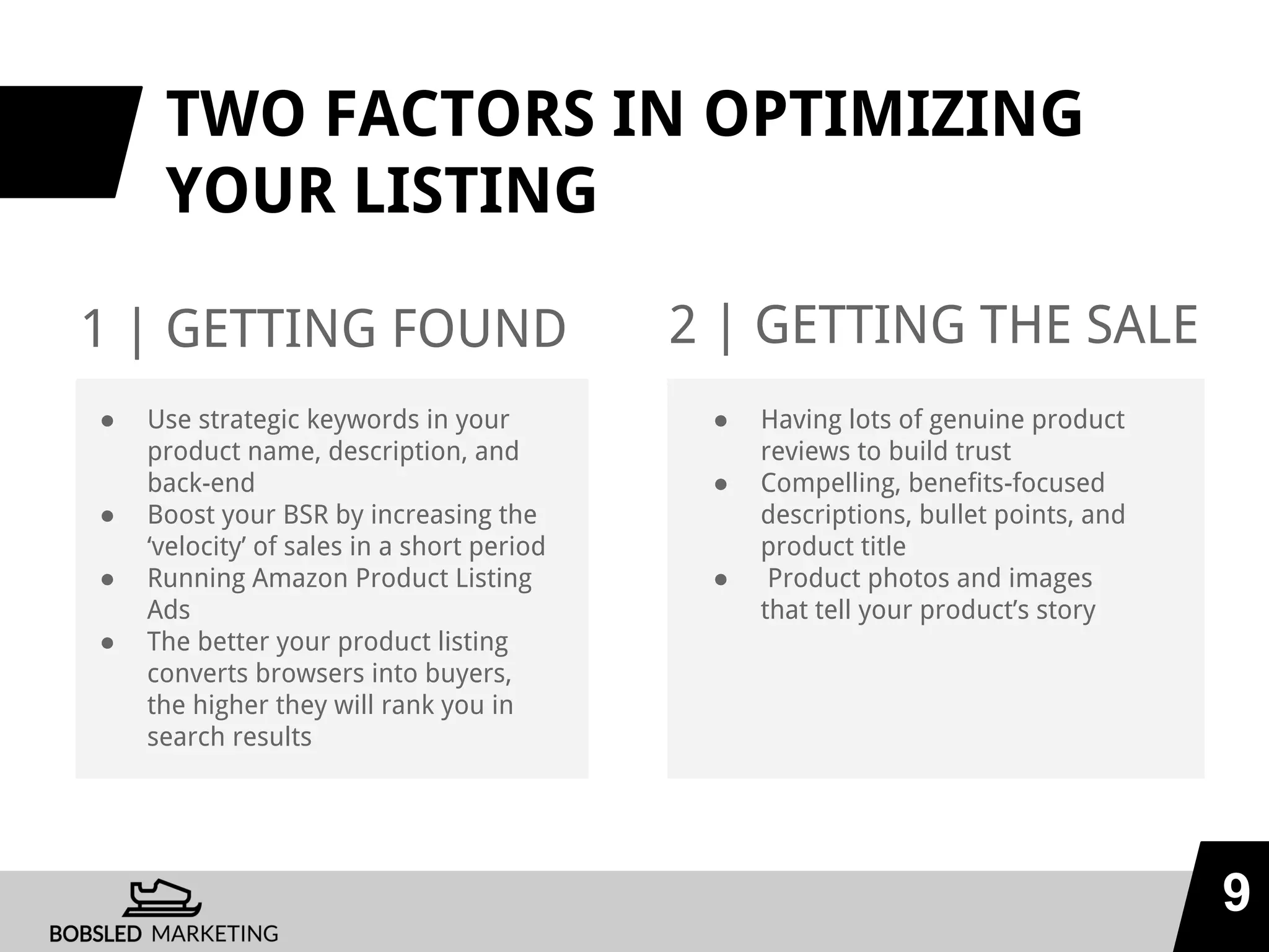 TWO FACTORS IN OPTIMIZING
YOUR LISTING
1 | GETTING FOUND
9
2 | GETTING THE SALE
● Use strategic keywords in your
product name, description, and
back-end
● Boost your BSR by increasing the
‘velocity’ of sales in a short period
● Running Amazon Product Listing
Ads
● The better your product listing
converts browsers into buyers,
the higher they will rank you in
search results
● Having lots of genuine product
reviews to build trust
● Compelling, benefits-focused
descriptions, bullet points, and
product title
● Product photos and images
that tell your product’s story
 