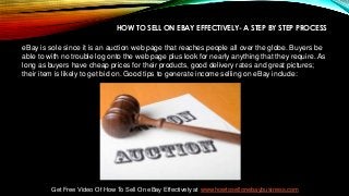 HOW TO SELL ON EBAY EFFECTIVELY- A STEP BY STEP PROCESS
eBay is sole since it is an auction web page that reaches people all over the globe. Buyers be
able to with no trouble log onto the web page plus look for nearly anything that they require. As
long as buyers have cheap prices for their products, good delivery rates and great pictures;
their item is likely to get bid on. Good tips to generate income selling on eBay include:
Get Free Video Of How To Sell On eBay Effectively at www.howtosellonebaybusiness.com
 
