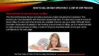 HOW TO SELL ON EBAY EFFECTIVELY- A STEP BY STEP PROCESS
Requirements for earning money on eBay:
The first and foremost thing is to make a business model including the investment. The
product you have decided to sell should be researched next. It is also very crucial to know all
about eBay, its rules and what all tools are available there for you as a seller. Although there
has been social proof of people in fact making a lot of money on eBay, yet it is recommended
to make small purchases on eBay in order to know its character better and to gain some
confidence on the web page.
Get Free Video Of How To Sell On eBay Effectively at www.howtosellonebaybusiness.com
 