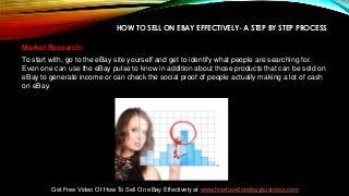 HOW TO SELL ON EBAY EFFECTIVELY- A STEP BY STEP PROCESS
Market Research:
To start with, go to the eBay site yourself and get to identify what people are searching for.
Even one can use the eBay pulse to know in addition about those products that can be sold on
eBay to generate income or can check the social proof of people actually making a lot of cash
on eBay.
Get Free Video Of How To Sell On eBay Effectively at www.howtosellonebaybusiness.com
 