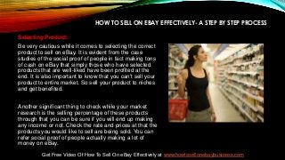 HOW TO SELL ON EBAY EFFECTIVELY- A STEP BY STEP PROCESS
Selecting Product:
Be very cautious while it comes to selecting the correct
product to sell on eBay. It is evident from the case
studies of the social proof of people in fact making tons
of cash on eBay that simply those who have selected
products that are well-liked have been profited at the
end. It is also important to know that you can't sell your
product to entire market. So sell your product to niches
and get benefited.
Another significant thing to check while your market
research is the selling percentage of these products
through that you can be sure if you will end up making
any income or not. Check the rate and prices at that the
products you would like to sell are being sold. You can
refer social proof of people actually making a lot of
money on eBay.
Get Free Video Of How To Sell On eBay Effectively at www.howtosellonebaybusiness.com
 