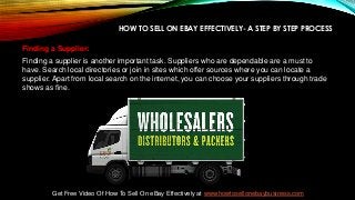 HOW TO SELL ON EBAY EFFECTIVELY- A STEP BY STEP PROCESS
Finding a Supplier:
Finding a supplier is another important task. Suppliers who are dependable are a must to
have. Search local directories or join in sites which offer sources where you can locate a
supplier. Apart from local search on the internet, you can choose your suppliers through trade
shows as fine.
Get Free Video Of How To Sell On eBay Effectively at www.howtosellonebaybusiness.com
 