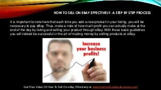 HOW TO SELL ON EBAY EFFECTIVELY- A STEP BY STEP PROCESS
It is important to note here that each time you add a new product in your listing, you will be
necessary to pay eBay. Thus, make a note of how much profit you can actually make at the
end of the day by listing and selling your product through eBay. With these basic guidelines
you will indeed be successful in the art of making money by selling products at eBay.
Get Free Video Of How To Sell On eBay Effectively at www.howtosellonebaybusiness.com
 