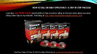 HOW TO SELL ON EBAY EFFECTIVELY- A STEP BY STEP PROCESS
Last tips, Get FREE VIDEO (worth $39) of How to sell on eBay to find out more about success
eBay seller tips at my website. Visit blog at http://www.howtosellonebaybusiness.com
Get Free Video Of How To Sell On eBay Effectively at www.howtosellonebaybusiness.com
 