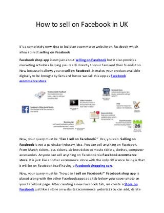 How to sell on Facebook in UK
It’s a completely new idea to build an ecommerce website on Facebook which
allows direct selling on Facebook
Facebook shop app is not just about selling on Facebook but it also provides
marketing activities helping you reach directly to your fans and their friends too.
Now because it allows you to sell on Facebook, it makes your product available
digitally to be brought by fans and hence we call this app as Facebook
ecommerce store

Now, your query must be “Can I sell on Facebook?” Yes, you can. Selling on
Facebook is not a particular industry idea. You can sell anything on Facebook.
From Match tickets, bus tickets, airlines ticket to movie tickets, clothes, computer
accessories. Anyone can sell anything on Facebook via Facebook ecommerce
store. It is just like another ecommerce store with the only difference being is that
it will be on Facebook itself having a Facebook shopping cart.
Now, your query must be “how can I sell on Facebook?” Facebook shop app is
placed along with the other Facebook apps as a tab below your cover photo on
your Facebook page. After creating a new Facebook tab, we create a Store on
Facebook just like a store on website (ecommerce website).You can add, delete

 