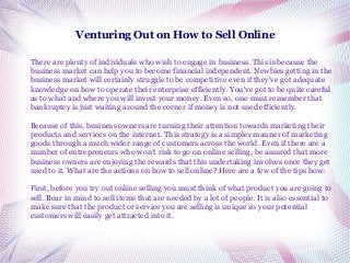 Venturing Out on How to Sell Online
There are plenty of individuals who wish to engage in business. This is because the
business market can help you to become financial independent. Newbies getting in the
business market will certainly struggle to be competitive even if they've got adequate
knowledge on how to operate their enterprise efficiently. You've got to be quite careful
as to what and where you will invest your money. Even so, one must remember that
bankruptcy is just waiting around the corner if money is not used efficiently.
Because of this, business owners are turning their attention towards marketing their
products and services on the internet. This strategy is a simpler manner of marketing
goods through a much wider range of customers across the world. Even if there are a
number of entrepreneurs who won’t risk to go on online selling, be assured that more
business owners are enjoying the rewards that this undertaking involves once they get
used to it. What are the actions on how to sell online? Here are a few of the tips how:
First, before you try out online selling you must think of what product you are going to
sell. Bear in mind to sell items that are needed by a lot of people. It is also essential to
make sure that the product or service you are selling is unique so your potential
customers will easily get attracted into it.

 