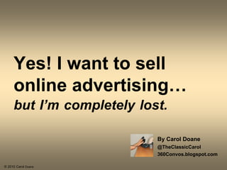 Yes! I want to sell
     online advertising…
     but I’m completely lost.
                           By Carol Doane
                           @TheClassicCarol
                           360Convos.blogspot.com
© 2010 Carol Doane
 