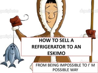HOW TO SELL A
REFRIGERATOR TO AN
ESKIMO
FROM BEING IMPOSSIBLE TO I’ M
POSSIBLE WAY

 