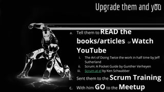 a. Tell them to READ the
books/articles or Watch
YouTube
i. The Art of Doing Twice the work in half time by Jeff
Sutherland
ii. Scrum: A Pocket Guide by Gunther Verheyen
iii. Scrum at el by Ken Schwabber
b. Sent them to the Scrum Training
c. With him GO to the Meetup
Upgrade them and you
 