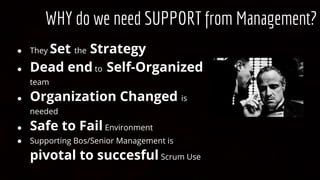 WHY do we need SUPPORT from Management?
● They Set the Strategy
● Dead end to Self-Organized
team
● Organization Changed is
needed
● Safe to Fail Environment
● Supporting Bos/Senior Management is
pivotal to succesful Scrum Use
 
