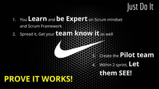 The Game
1. You Learn and be Expert on Scrum mindset
and Scrum Framework
2. Spread it, Get your team know it as well
Just Do It
PROVE IT WORKS!
3. Create the Pilot team
4. Within 2 sprint, Let
them SEE!
 