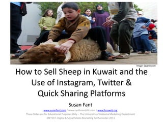 How to Sell Sheep in Kuwait and the
Use of Instagram, Twitter &
Quick Sharing Platforms
Susan Fant
www.susanfant.com / www.castlesandsllc.com / www.fernweb.org
These Slides are for Educational Purposes Only – The University of Alabama Marketing Department
MKT597: Digital & Social Media Marketing Fall Semester 2013
Image: Quartz.com
 
