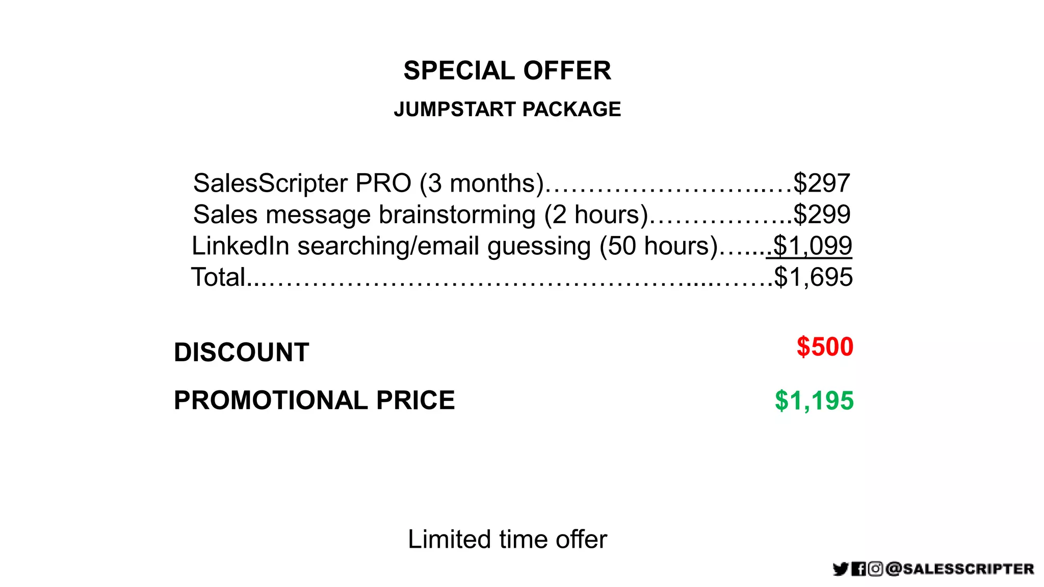 SPECIAL OFFER
JUMPSTART PACKAGE
SalesScripter PRO (3 months)……………………..…$297
Sales message brainstorming (2 hours)……………..$299
LinkedIn searching/email guessing (50 hours)…....$1,099
Total...…………………………………………....…….$1,695
PROMOTIONAL PRICE $1,195
DISCOUNT $500
Limited time offer
 