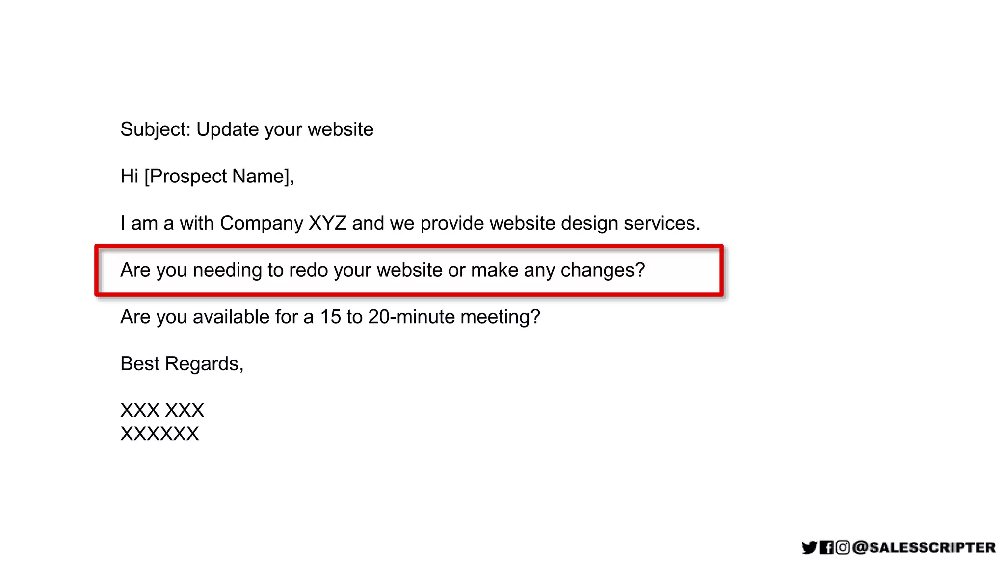 Subject: Update your website
Hi [Prospect Name],
I am a with Company XYZ and we provide website design services.
Are you needing to redo your website or make any changes?
Are you available for a 15 to 20-minute meeting?
Best Regards,
XXX XXX
XXXXXX
 