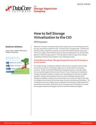 WHITE PAPER
How to Sell Storage
Virtualization to the CIO
Whitepaper
DataCore Software
Lower Costs, Faster Performance,
Greater Productivity
Data that is housed in enterprise data centers is growing at an astounding 60 percent
per year, according to analyst firm IDC. For CIOs, this is not good news. Furthermore,
Sarbanes-Oxley compliant companies must store their data for at least seven years.
The move to agile, virtual infrastructures has also exacerbated the cost and demands
placed on shared storage systems. In this quandary of data storage issues, storage
virtualization software has provided a much-needed grounding.
Virtual Resource Pools: Manage the growth and cost of storage as
you do servers
Put simply, storage virtualization software makes it easy to pool and share storage
resources just as server virtualization allows you to do the same for computing
resources. It adds a new level of flexibility and responsiveness to meet user needs
by ensuring that supply meets business demand. From a ‘lowering risk’ standpoint,
storage virtualization software insulates users and applications from the inevitable
upgrades, changes and disruptions that occur at the underlying hardware level.
Storage virtualization software that works infrastructure-wide is the logical next step
to complement and extend the business value of server and desktop virtualization. The
combination acts as an enabler and an accelerator for businesses to fully benefit from
virtualized environments, while at the same time giving users the freedom to choose
the storage hardware technologies that best meet their needs and budgets.
 