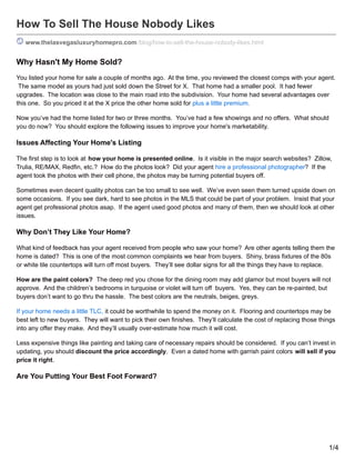 How To Sell The House Nobody Likes
www.thelasvegasluxuryhomepro.com/blog/how-to-sell-the-house-nobody-likes.html
Why Hasn't My Home Sold?
You listed your home for sale a couple of months ago. At the time, you reviewed the closest comps with your agent.
The same model as yours had just sold down the Street for X. That home had a smaller pool. It had fewer
upgrades. The location was close to the main road into the subdivision. Your home had several advantages over
this one. So you priced it at the X price the other home sold for plus a little premium.
Now you’ve had the home listed for two or three months. You’ve had a few showings and no offers. What should
you do now? You should explore the following issues to improve your home's marketability.
Issues Affecting Your Home's Listing
The first step is to look at how your home is presented online. Is it visible in the major search websites? Zillow,
Trulia, RE/MAX, Redfin, etc.? How do the photos look? Did your agent hire a professional photographer? If the
agent took the photos with their cell phone, the photos may be turning potential buyers off.
Sometimes even decent quality photos can be too small to see well. We’ve even seen them turned upside down on
some occasions. If you see dark, hard to see photos in the MLS that could be part of your problem. Insist that your
agent get professional photos asap. If the agent used good photos and many of them, then we should look at other
issues.
Why Don’t They Like Your Home?
What kind of feedback has your agent received from people who saw your home? Are other agents telling them the
home is dated? This is one of the most common complaints we hear from buyers. Shiny, brass fixtures of the 80s
or white tile countertops will turn off most buyers. They’ll see dollar signs for all the things they have to replace.
How are the paint colors? The deep red you chose for the dining room may add glamor but most buyers will not
approve. And the children’s bedrooms in turquoise or violet will turn off buyers. Yes, they can be re-painted, but
buyers don’t want to go thru the hassle. The best colors are the neutrals, beiges, greys.
If your home needs a little TLC, it could be worthwhile to spend the money on it. Flooring and countertops may be
best left to new buyers. They will want to pick their own finishes. They’ll calculate the cost of replacing those things
into any offer they make. And they’ll usually over-estimate how much it will cost.
Less expensive things like painting and taking care of necessary repairs should be considered. If you can’t invest in
updating, you should discount the price accordingly. Even a dated home with garrish paint colors will sell if you
price it right.
Are You Putting Your Best Foot Forward?
1/4
 