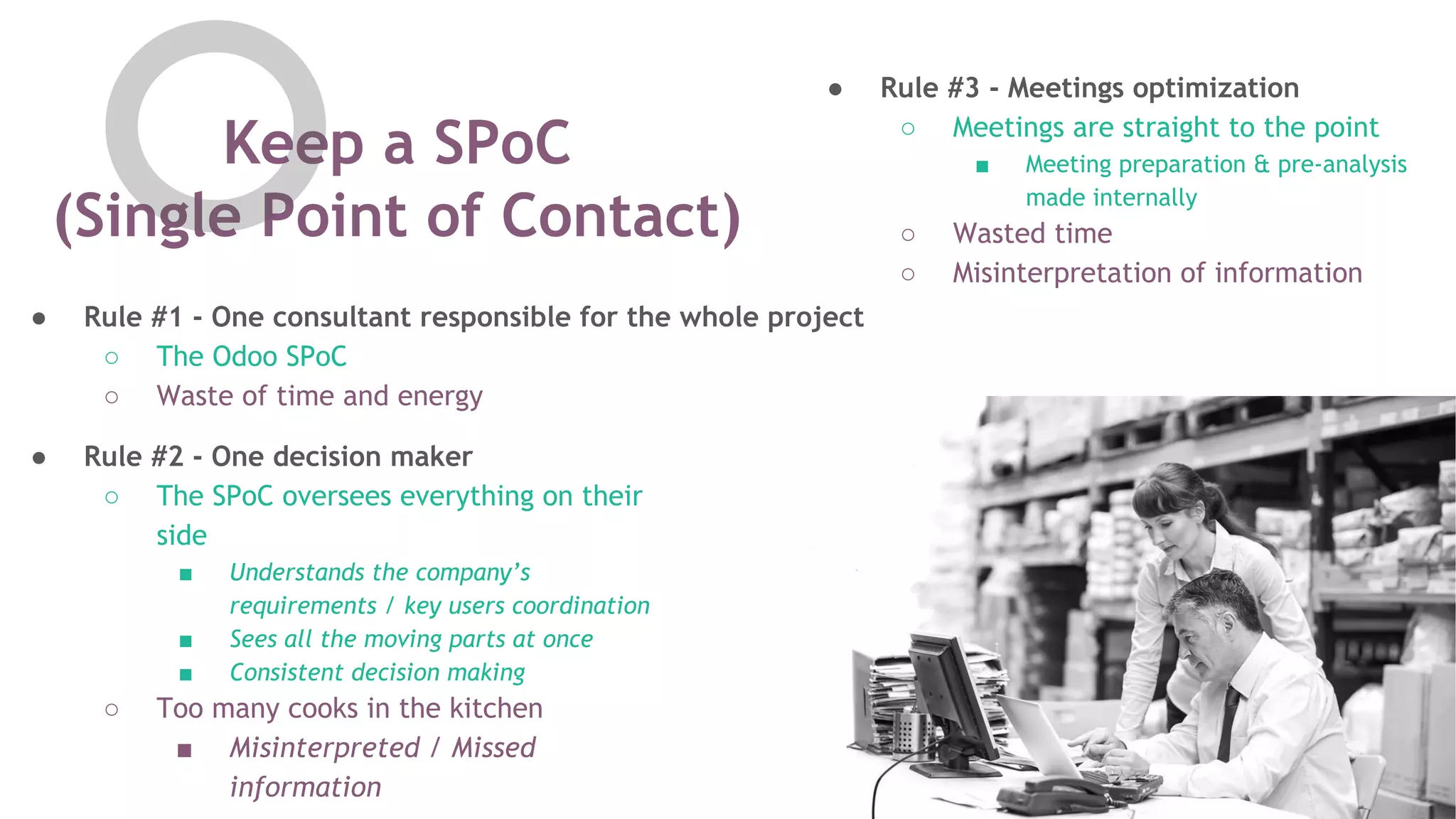 Keep a SPoC
(Single Point of Contact)
● Rule #2 - One decision maker
○ The SPoC oversees everything on their
side
■ Understands the company&rsquo;s
requirements / key users coordination
■ Sees all the moving parts at once
■ Consistent decision making
○ Too many cooks in the kitchen
■ Misinterpreted / Missed
information
● Rule #3 - Meetings optimization
○ Meetings are straight to the point
■ Meeting preparation & pre-analysis
made internally
○ Wasted time
○ Misinterpretation of information
● Rule #1 - One consultant responsible for the whole project
○ The Odoo SPoC
○ Waste of time and energy
 