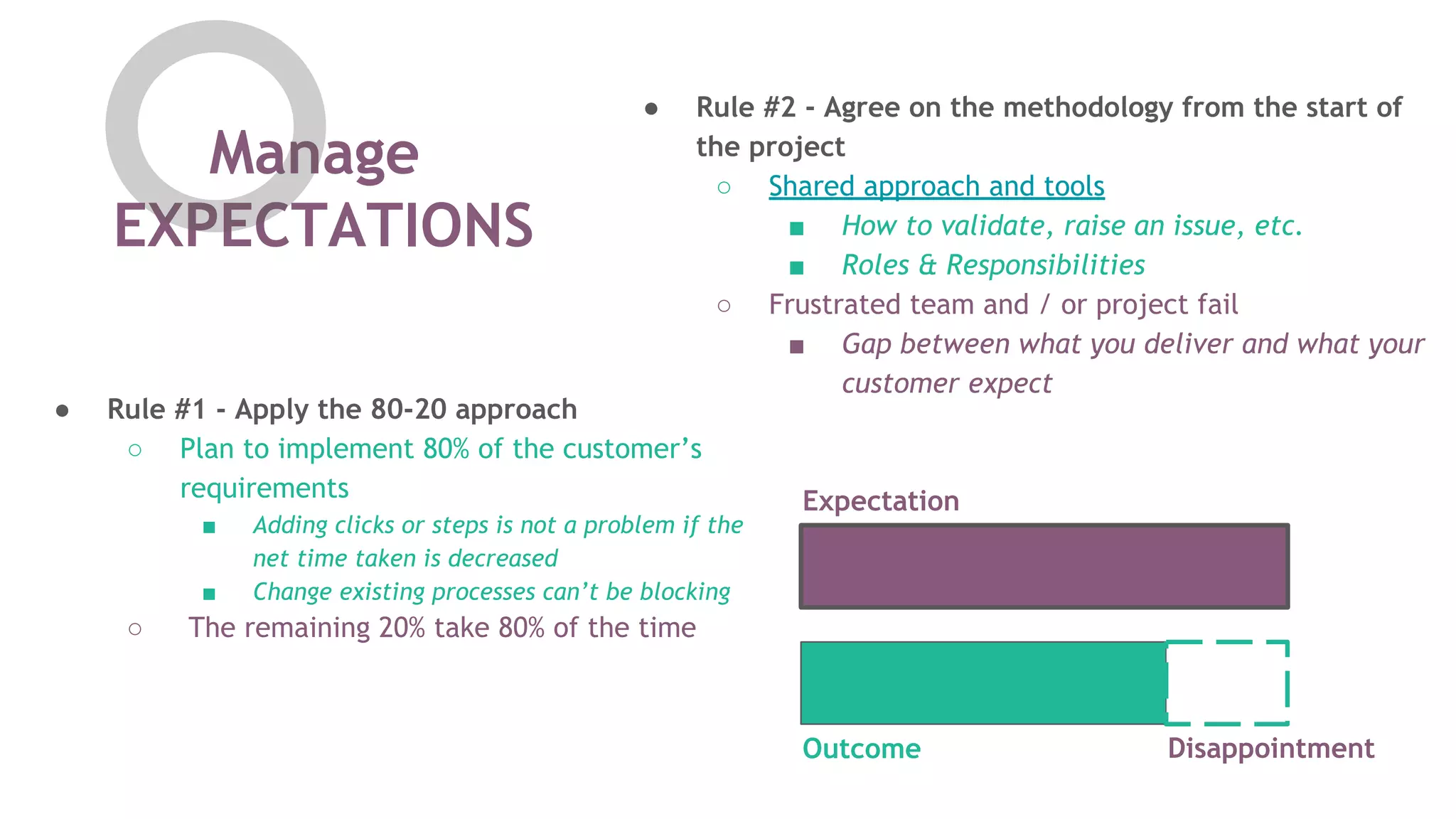 Manage
EXPECTATIONS
● Rule #1 - Apply the 80-20 approach
○ Plan to implement 80% of the customer&rsquo;s
requirements
■ Adding clicks or steps is not a problem if the
net time taken is decreased
■ Change existing processes can&rsquo;t be blocking
○ The remaining 20% take 80% of the time
● Rule #2 - Agree on the methodology from the start of
the project
○ Shared approach and tools
■ How to validate, raise an issue, etc.
■ Roles & Responsibilities
○ Frustrated team and / or project fail
■ Gap between what you deliver and what your
customer expect
Expectation
Outcome Disappointment
 