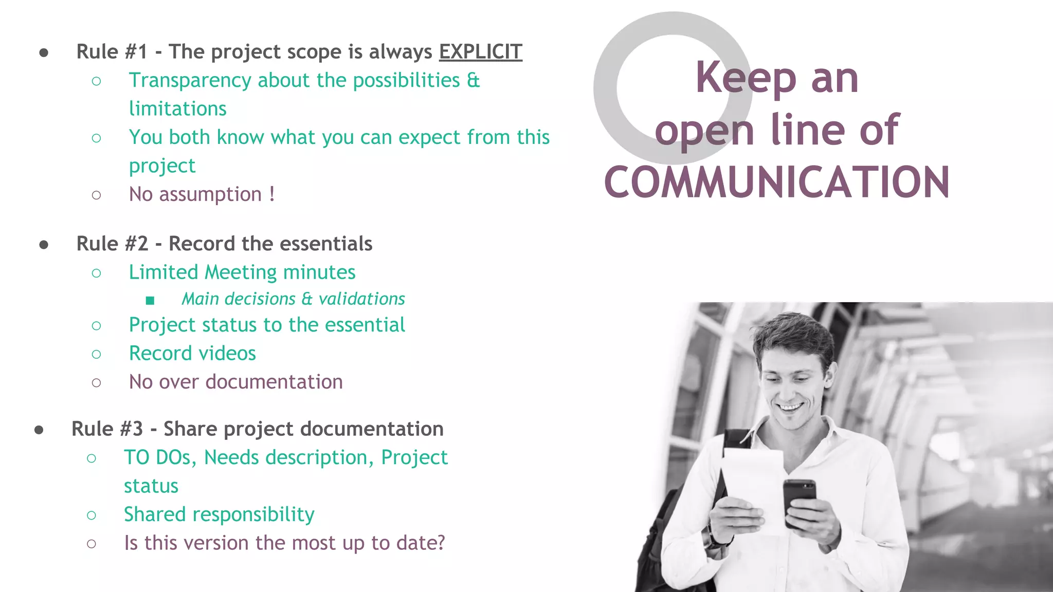 Keep an
open line of
COMMUNICATION
● Rule #2 - Record the essentials
○ Limited Meeting minutes
■ Main decisions & validations
○ Project status to the essential
○ Record videos
○ No over documentation
● Rule #3 - Share project documentation
○ TO DOs, Needs description, Project
status
○ Shared responsibility
○ Is this version the most up to date?
● Rule #1 - The project scope is always EXPLICIT
○ Transparency about the possibilities &
limitations
○ You both know what you can expect from this
project
○ No assumption !
 